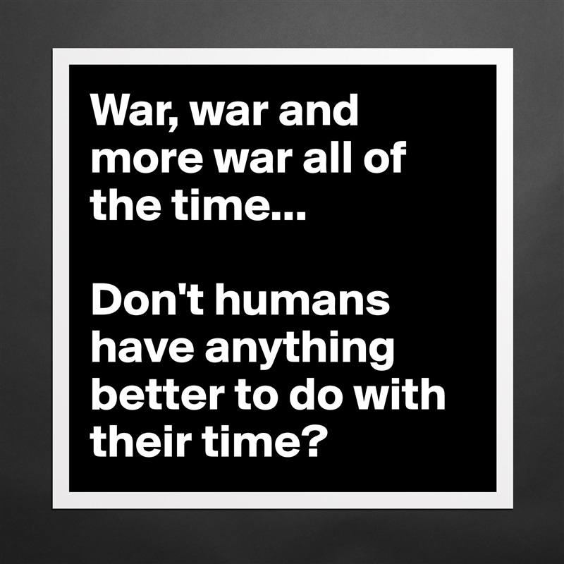 War, war and more war all of the time...

Don't humans have anything better to do with their time? Matte White Poster Print Statement Custom 