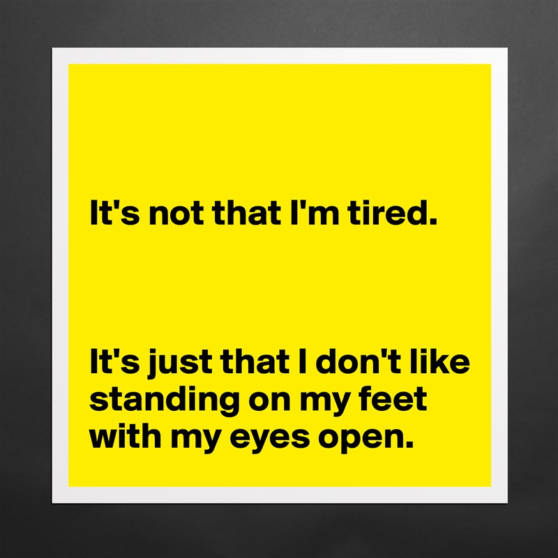 


It's not that I'm tired. 



It's just that I don't like standing on my feet with my eyes open.  Matte White Poster Print Statement Custom 