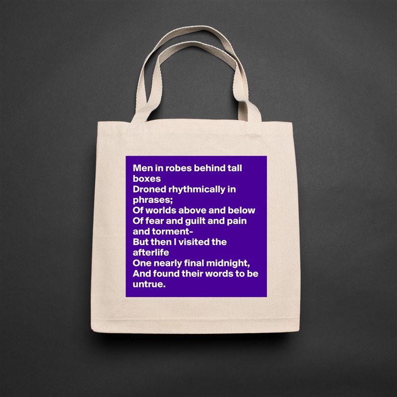 Men in robes behind tall boxes
Droned rhythmically in phrases;
Of worlds above and below
Of fear and guilt and pain and torment-
But then I visited the afterlife
One nearly final midnight,
And found their words to be untrue. Natural Eco Cotton Canvas Tote 