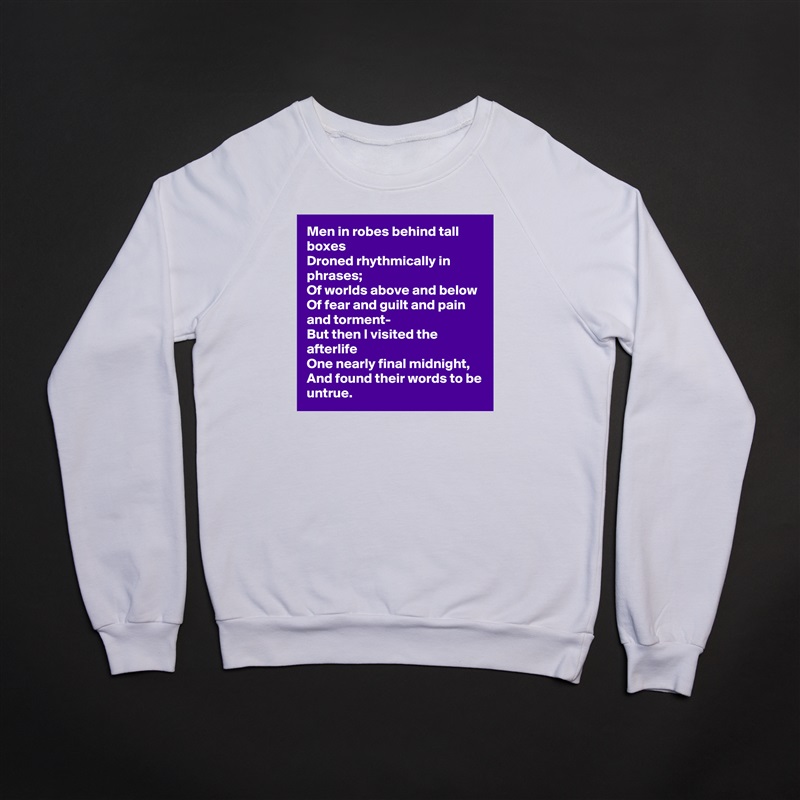 Men in robes behind tall boxes
Droned rhythmically in phrases;
Of worlds above and below
Of fear and guilt and pain and torment-
But then I visited the afterlife
One nearly final midnight,
And found their words to be untrue. White Gildan Heavy Blend Crewneck Sweatshirt 