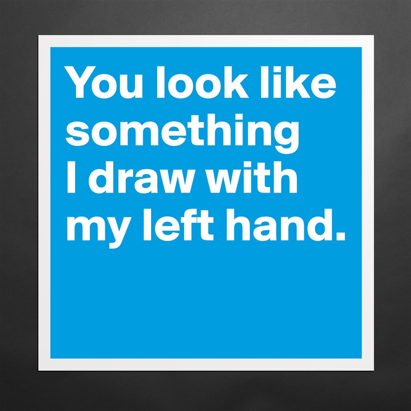 You look like something 
I draw with my left hand.
 Matte White Poster Print Statement Custom 