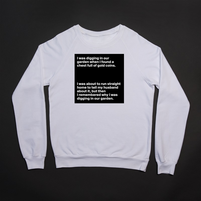 I was digging in our garden when I found a chest full of gold coins.




I was about to run straight home to tell my husband about it, but then
I remembered why I was digging in our garden. White Gildan Heavy Blend Crewneck Sweatshirt 