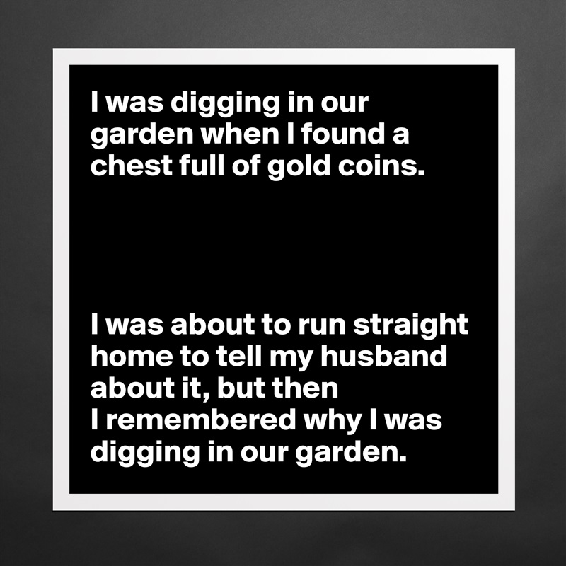 I was digging in our garden when I found a chest full of gold coins.




I was about to run straight home to tell my husband about it, but then
I remembered why I was digging in our garden. Matte White Poster Print Statement Custom 