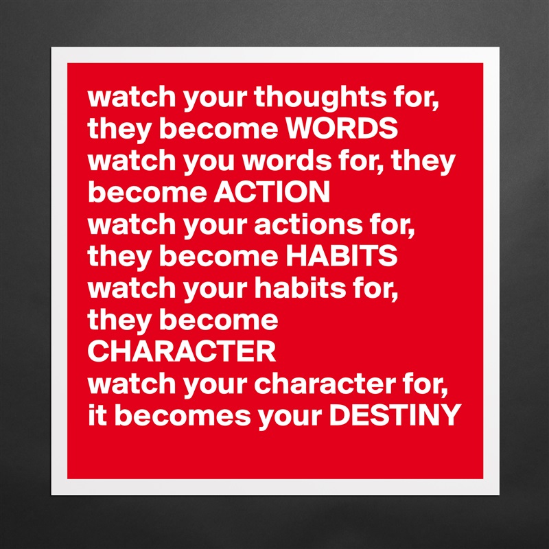 watch your thoughts for, they become WORDS
watch you words for, they become ACTION
watch your actions for, they become HABITS
watch your habits for, they become CHARACTER
watch your character for,  it becomes your DESTINY Matte White Poster Print Statement Custom 