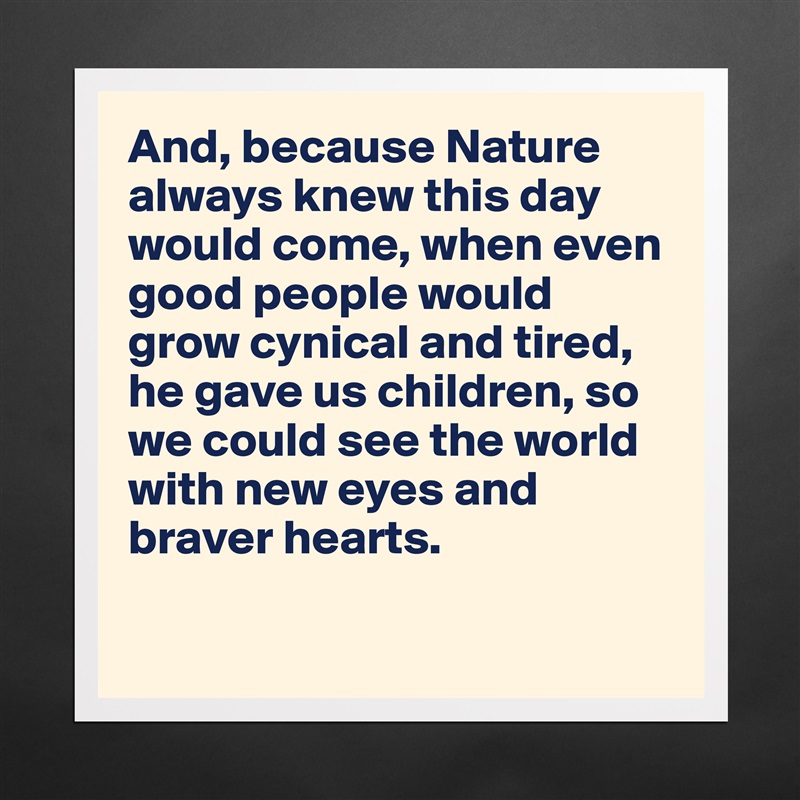 And, because Nature always knew this day would come, when even good people would grow cynical and tired, he gave us children, so we could see the world with new eyes and braver hearts. 

 Matte White Poster Print Statement Custom 
