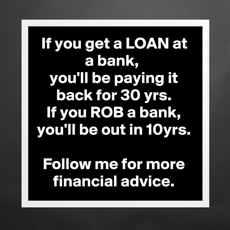 If you get a LOAN at a bank, 
you'll be paying it back for 30 yrs.
If you ROB a bank, you'll be out in 10yrs.

Follow me for more financial advice. Matte White Poster Print Statement Custom 