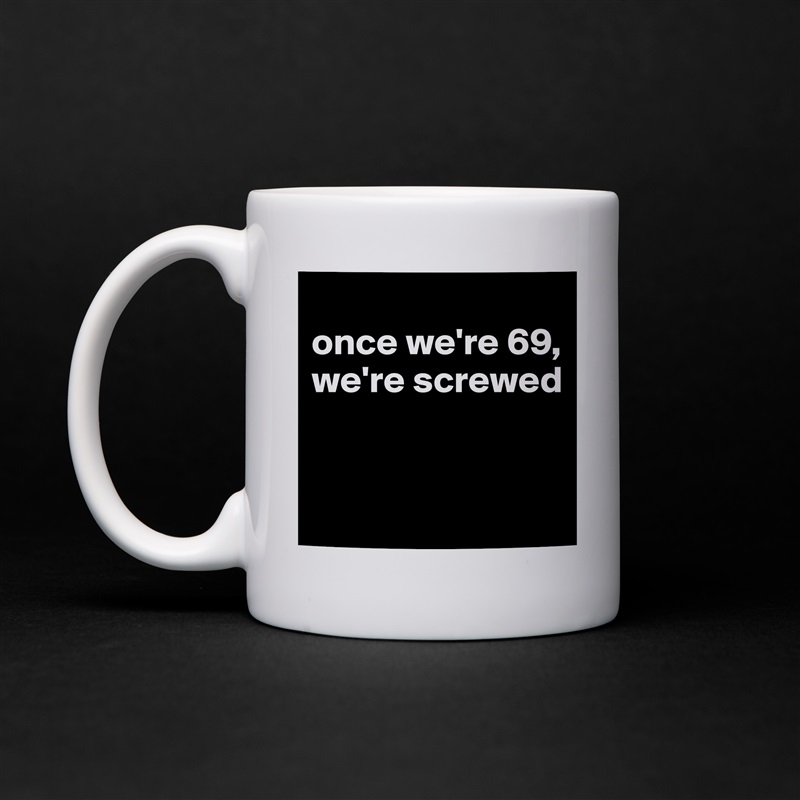 
once we're 69, we're screwed


 White Mug Coffee Tea Custom 
