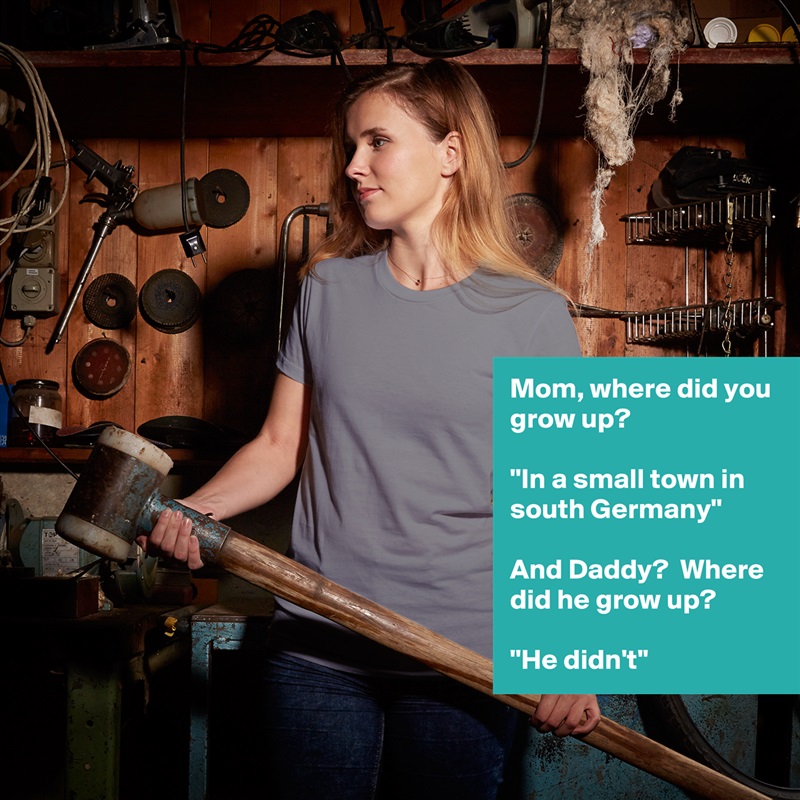 Mom, where did you grow up?  

''In a small town in south Germany''

And Daddy?  Where did he grow up?

''He didn't'' White American Apparel Short Sleeve Tshirt Custom 