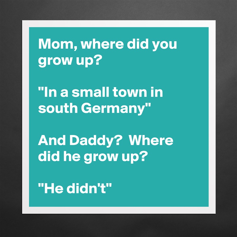 Mom, where did you grow up?  

''In a small town in south Germany''

And Daddy?  Where did he grow up?

''He didn't'' Matte White Poster Print Statement Custom 