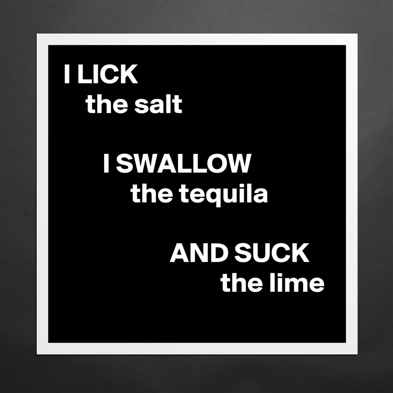 I LICK
    the salt

       I SWALLOW
            the tequila

                   AND SUCK
                            the lime Matte White Poster Print Statement Custom 