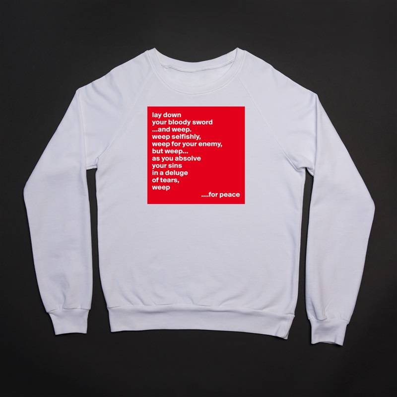 lay down
your bloody sword
...and weep.
weep selfishly,
weep for your enemy,
but weep...
as you absolve
your sins
in a deluge 
of tears,
weep
                                  ....for peace White Gildan Heavy Blend Crewneck Sweatshirt 