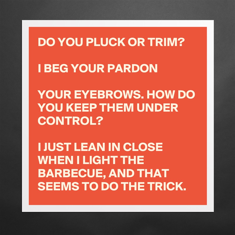 DO YOU PLUCK OR TRIM?

I BEG YOUR PARDON

YOUR EYEBROWS. HOW DO YOU KEEP THEM UNDER CONTROL?

I JUST LEAN IN CLOSE WHEN I LIGHT THE BARBECUE, AND THAT SEEMS TO DO THE TRICK. Matte White Poster Print Statement Custom 