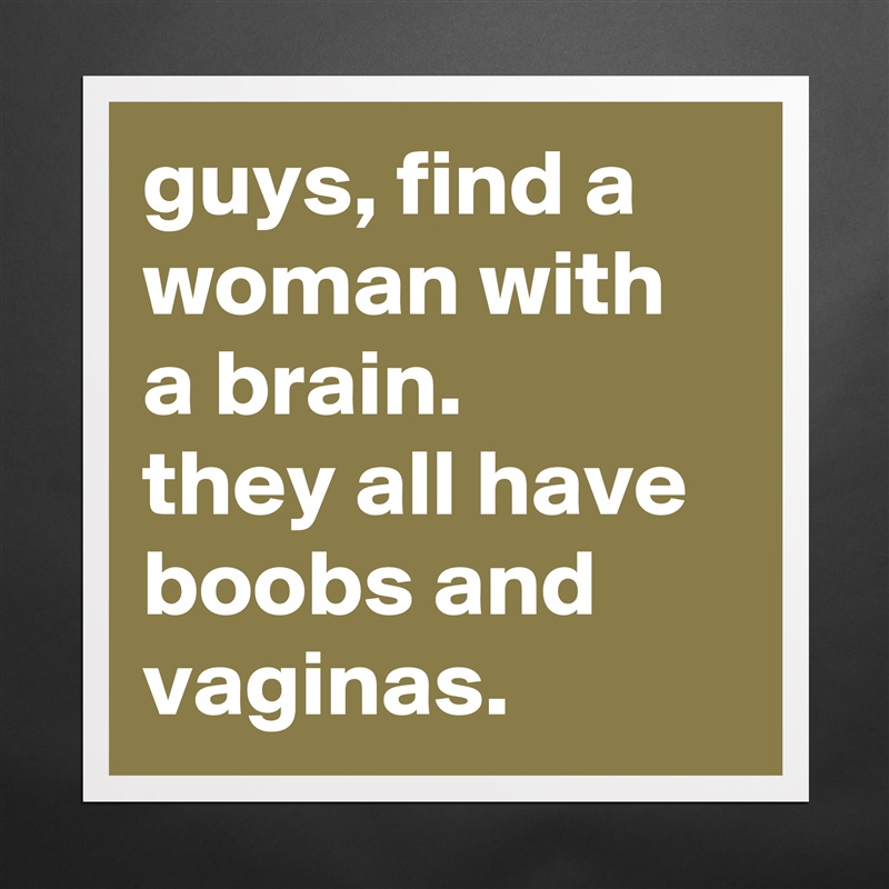 guys, find a woman with a brain. 
they all have boobs and vaginas. Matte White Poster Print Statement Custom 