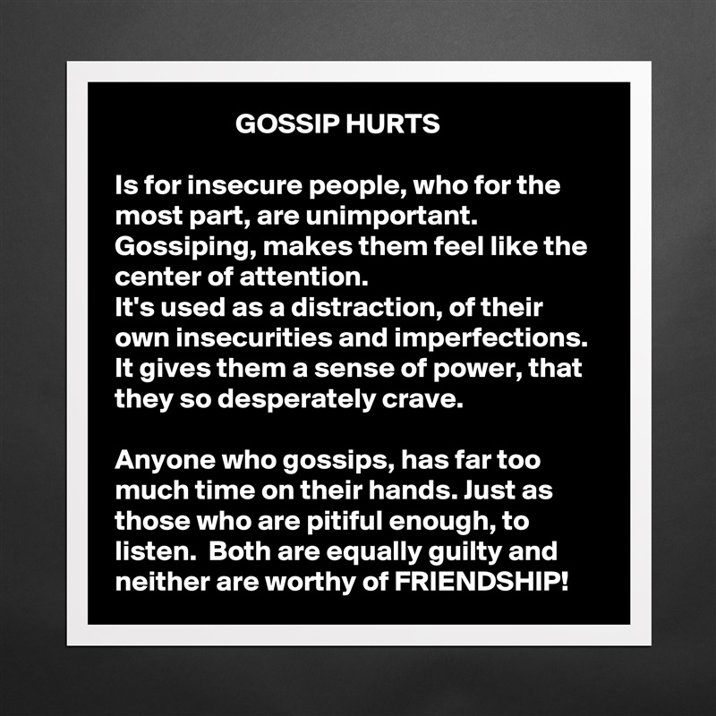                      GOSSIP HURTS

Is for insecure people, who for the most part, are unimportant. Gossiping, makes them feel like the center of attention. 
It's used as a distraction, of their own insecurities and imperfections. 
It gives them a sense of power, that they so desperately crave. 

Anyone who gossips, has far too much time on their hands. Just as those who are pitiful enough, to listen.  Both are equally guilty and neither are worthy of FRIENDSHIP!  Matte White Poster Print Statement Custom 