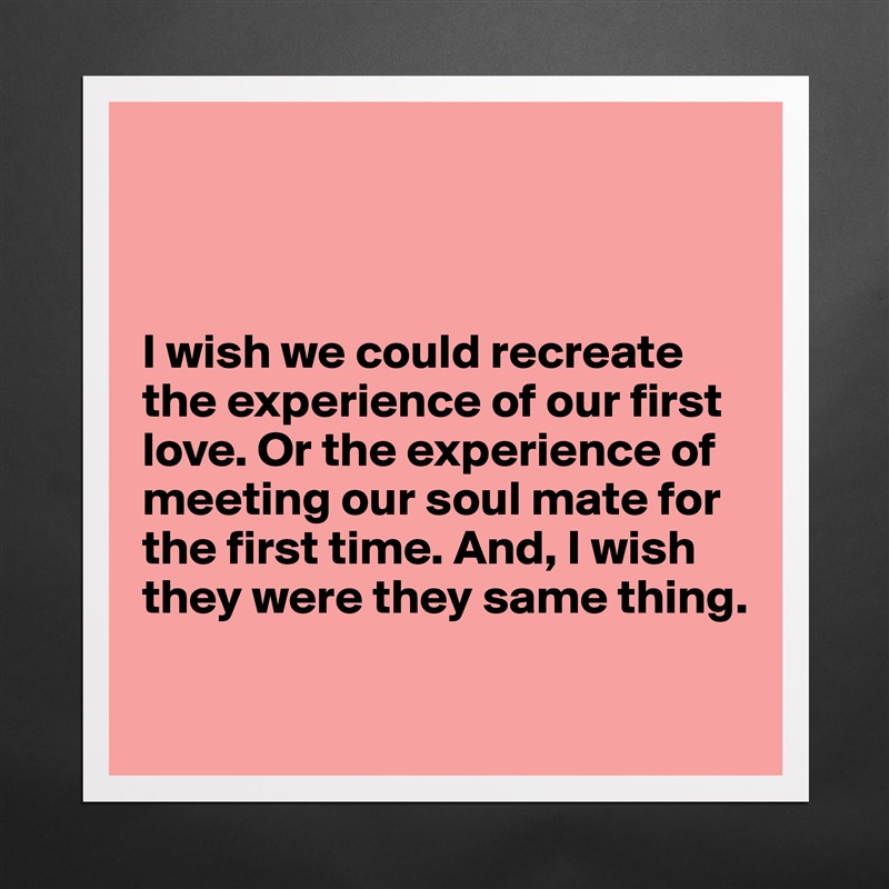 



I wish we could recreate the experience of our first love. Or the experience of
meeting our soul mate for
the first time. And, I wish
they were they same thing.

 Matte White Poster Print Statement Custom 