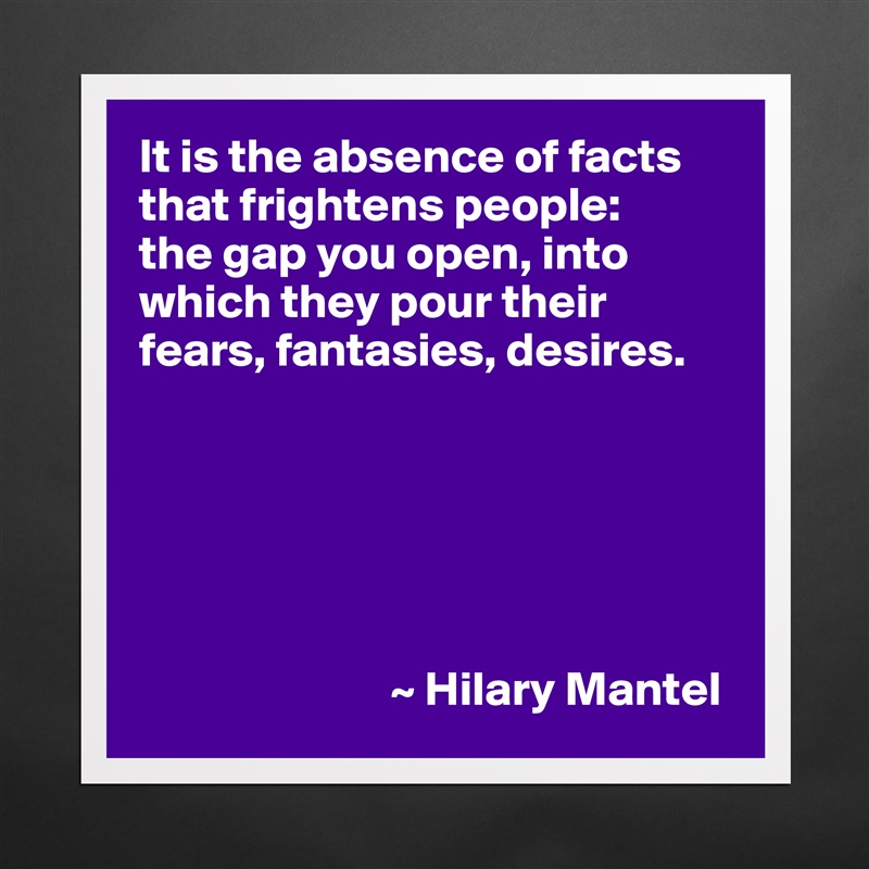 It is the absence of facts that frightens people: 
the gap you open, into which they pour their fears, fantasies, desires.






                          ~ Hilary Mantel Matte White Poster Print Statement Custom 