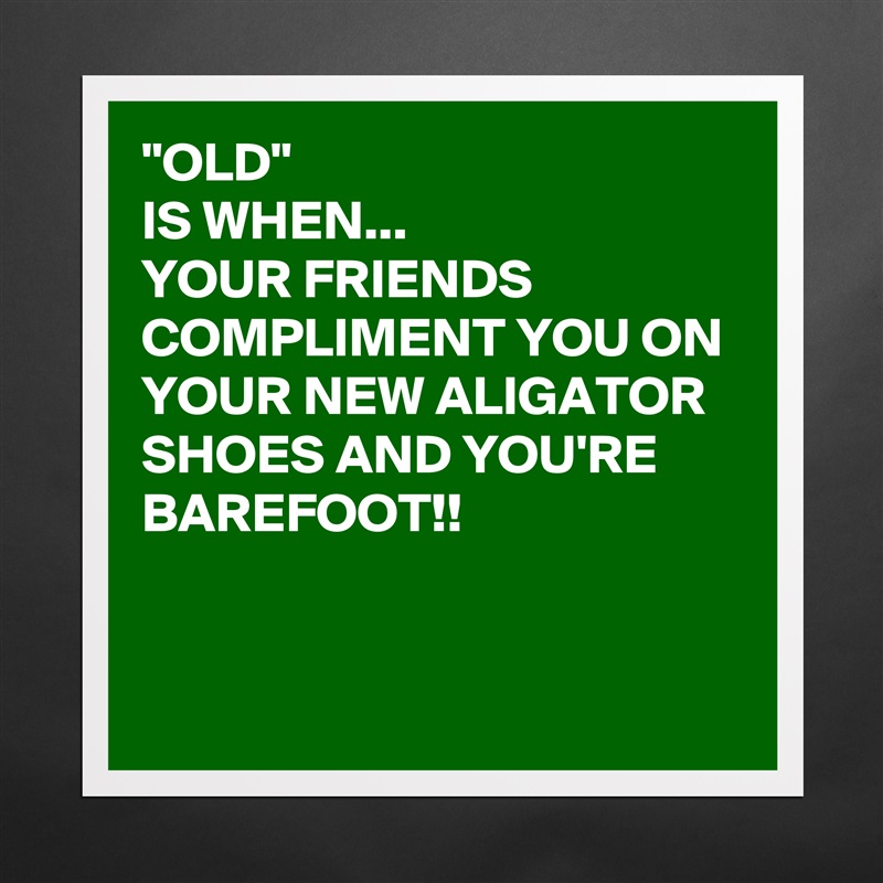 "OLD" 
IS WHEN...
YOUR FRIENDS COMPLIMENT YOU ON YOUR NEW ALIGATOR SHOES AND YOU'RE BAREFOOT!!


 Matte White Poster Print Statement Custom 
