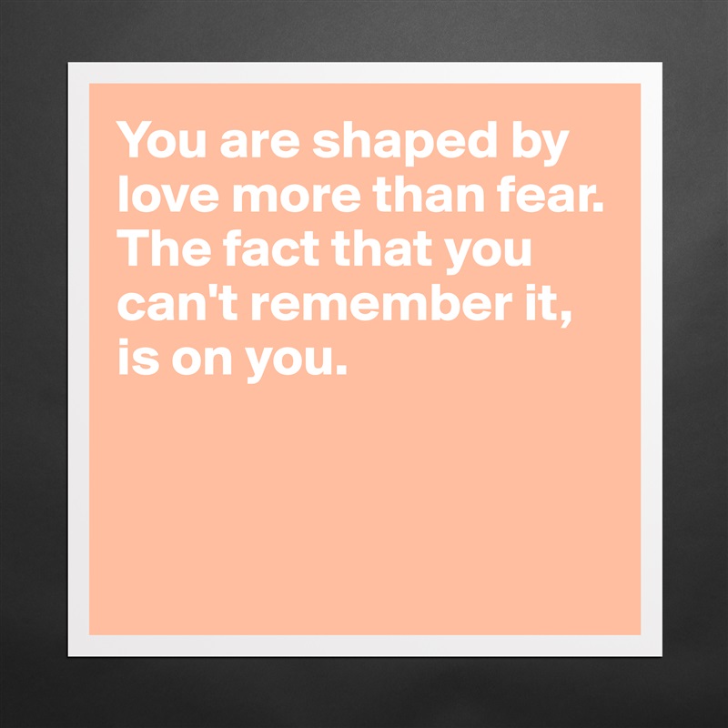 You are shaped by love more than fear. The fact that you can't remember it, is on you. 



 Matte White Poster Print Statement Custom 