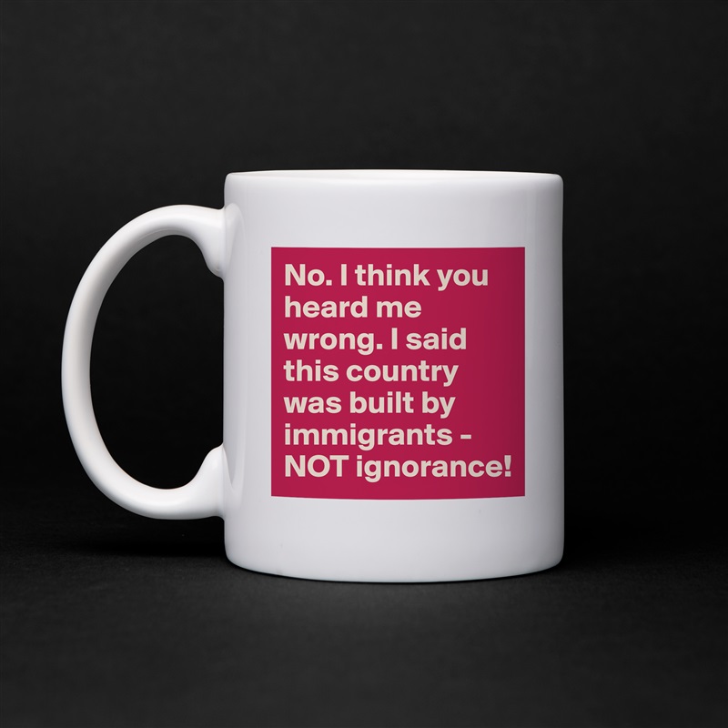 No. I think you heard me wrong. I said this country was built by immigrants - NOT ignorance! White Mug Coffee Tea Custom 