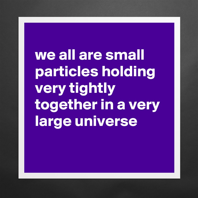 
 we all are small 
 particles holding 
 very tightly 
 together in a very 
 large universe

 Matte White Poster Print Statement Custom 