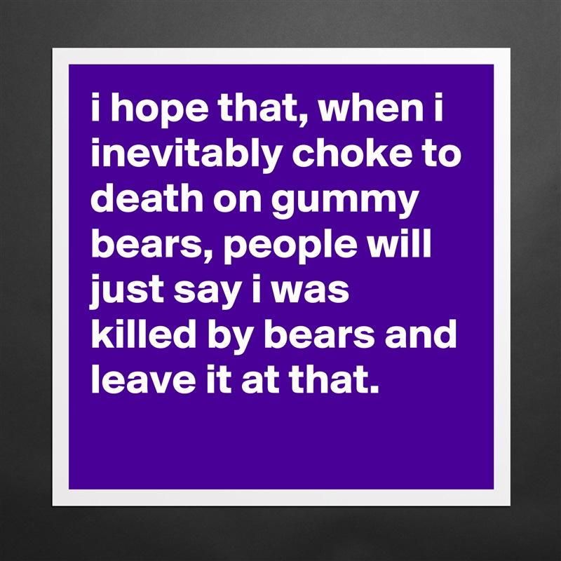i hope that, when i inevitably choke to death on gummy bears, people will just say i was killed by bears and leave it at that.
 Matte White Poster Print Statement Custom 