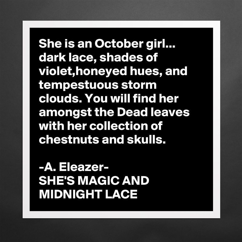 She is an October girl...
dark lace, shades of violet,honeyed hues, and tempestuous storm clouds. You will find her amongst the Dead leaves with her collection of chestnuts and skulls.

-A. Eleazer-
SHE'S MAGIC AND MIDNIGHT LACE Matte White Poster Print Statement Custom 