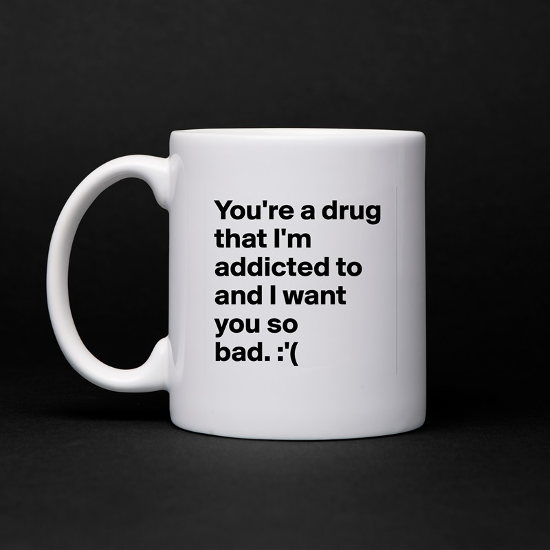 You're a drug that I'm addicted to and I want you so bad. :'( White Mug Coffee Tea Custom 