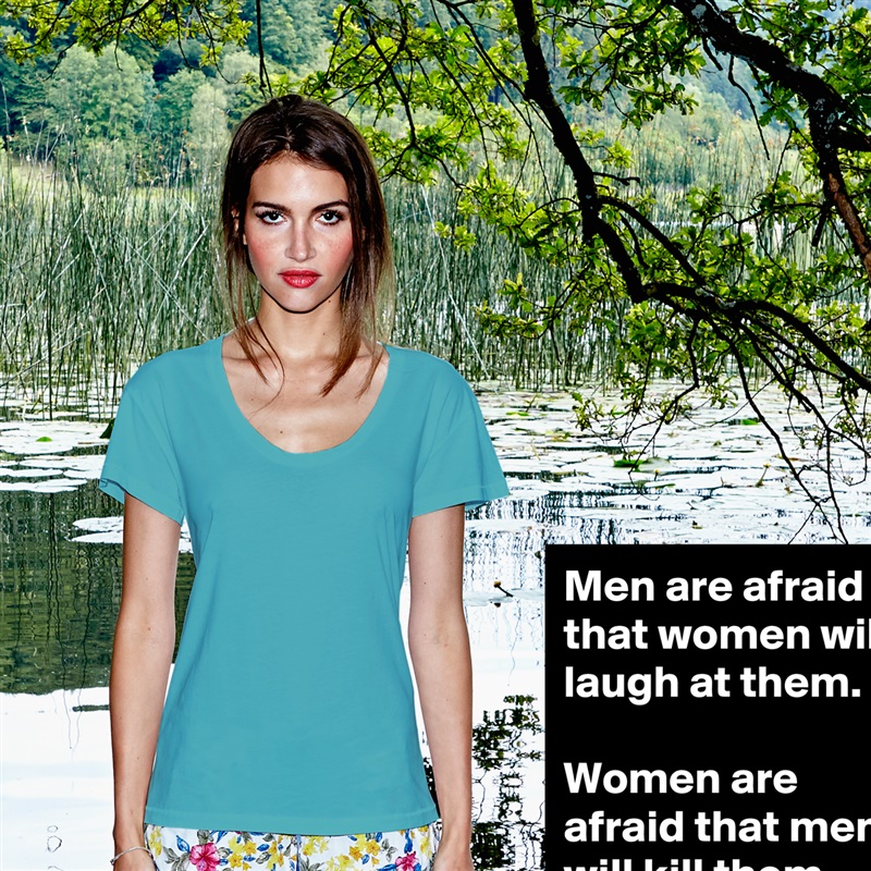 Men are afraid that women will laugh at them.

Women are afraid that men will kill them. White Womens Women Shirt T-Shirt Quote Custom Roadtrip Satin Jersey 