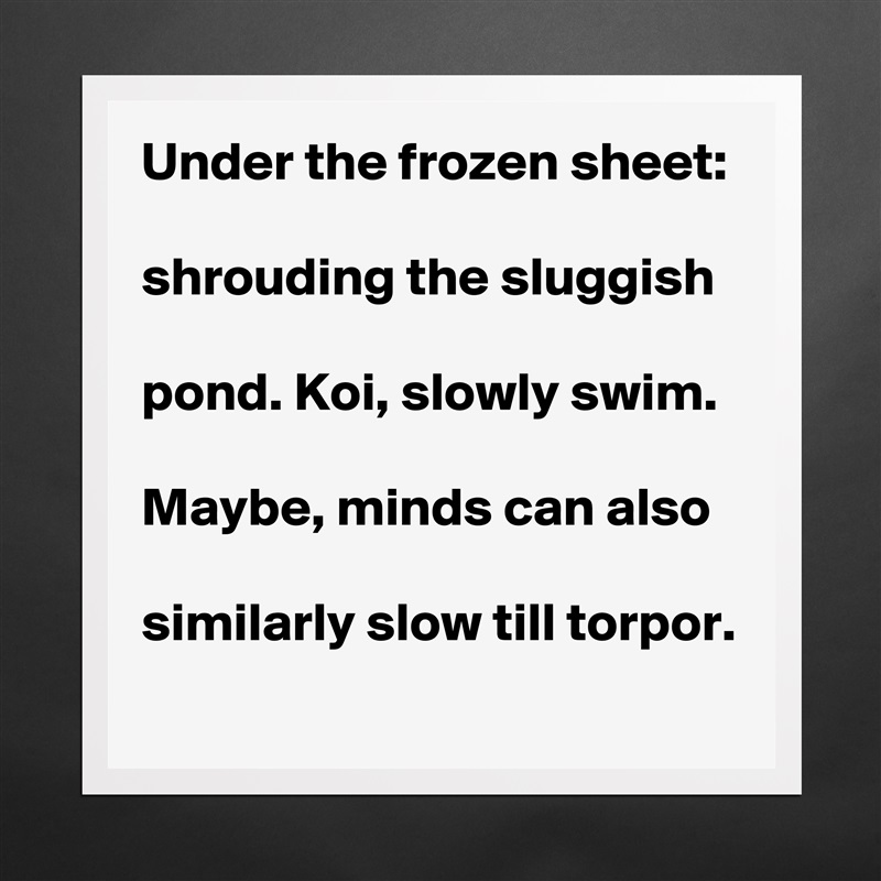 Under the frozen sheet:

shrouding the sluggish 

pond. Koi, slowly swim. 

Maybe, minds can also

similarly slow till torpor.   Matte White Poster Print Statement Custom 