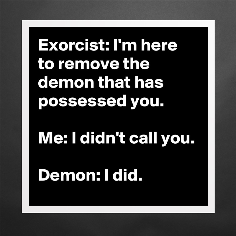 Exorcist: I'm here to remove the demon that has possessed you.

Me: I didn't call you.

Demon: I did. Matte White Poster Print Statement Custom 