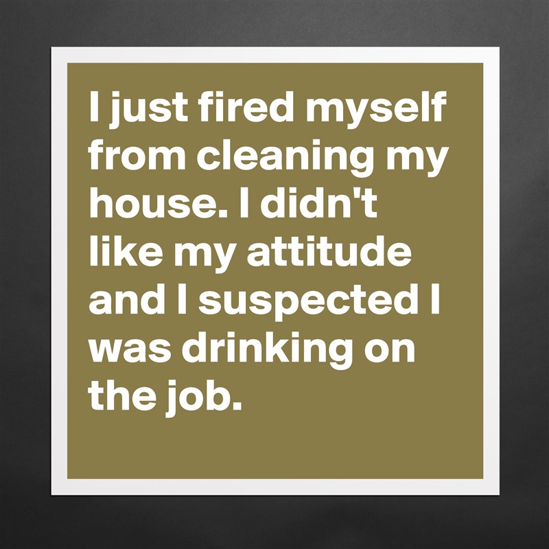 I just fired myself from cleaning my house. I didn't like my attitude and I suspected I was drinking on the job. Matte White Poster Print Statement Custom 