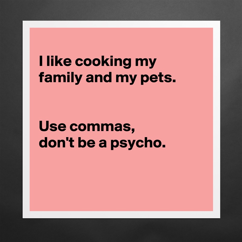 
I like cooking my family and my pets.


Use commas, 
don't be a psycho. 


 Matte White Poster Print Statement Custom 