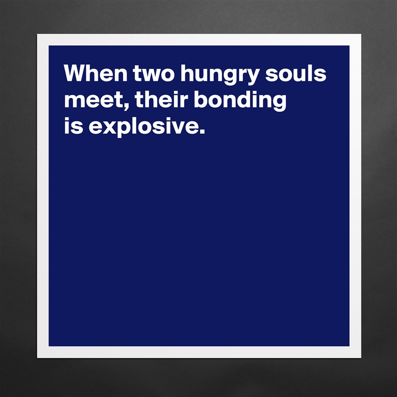 When two hungry souls meet, their bonding 
is explosive.






 Matte White Poster Print Statement Custom 