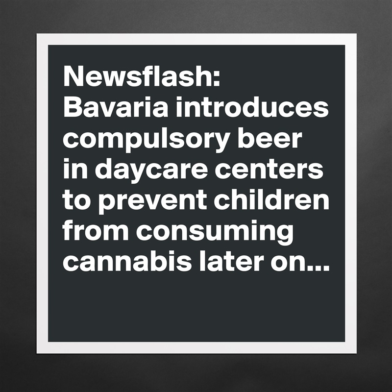 Newsflash: Bavaria introduces compulsory beer in daycare centers to prevent children from consuming cannabis later on... Matte White Poster Print Statement Custom 