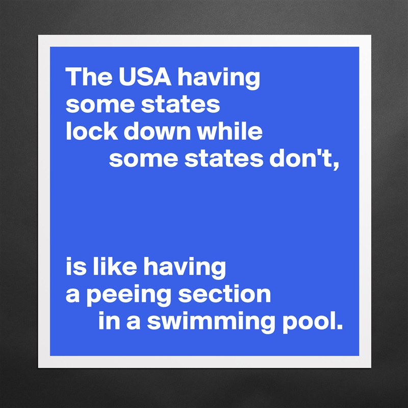 The USA having 
some states 
lock down while
        some states don't,



is like having
a peeing section 
      in a swimming pool. Matte White Poster Print Statement Custom 