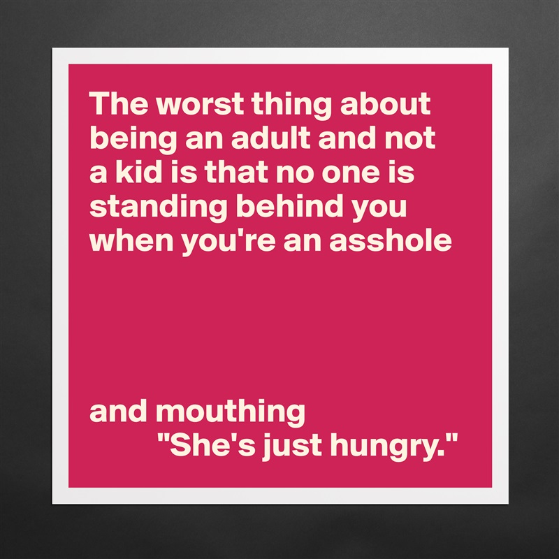 The worst thing about being an adult and not 
a kid is that no one is standing behind you when you're an asshole




and mouthing
          "She's just hungry." Matte White Poster Print Statement Custom 