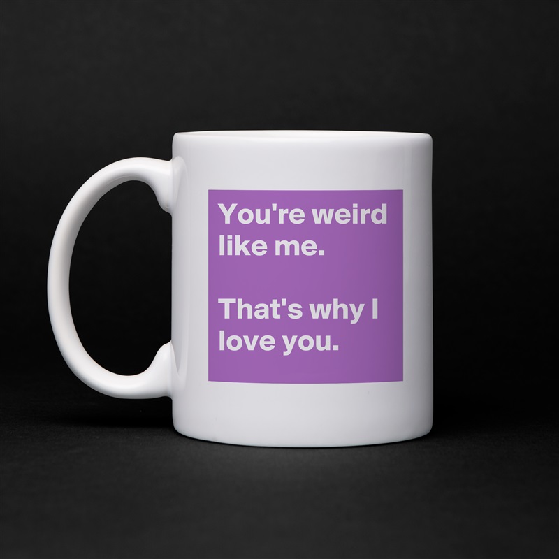 You're weird like me.

That's why I love you. White Mug Coffee Tea Custom 