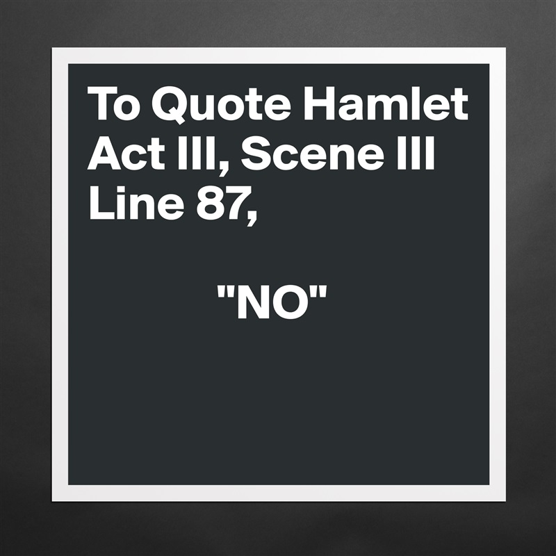 To Quote Hamlet 
Act III, Scene III
Line 87, 

             "NO"  

 Matte White Poster Print Statement Custom 
