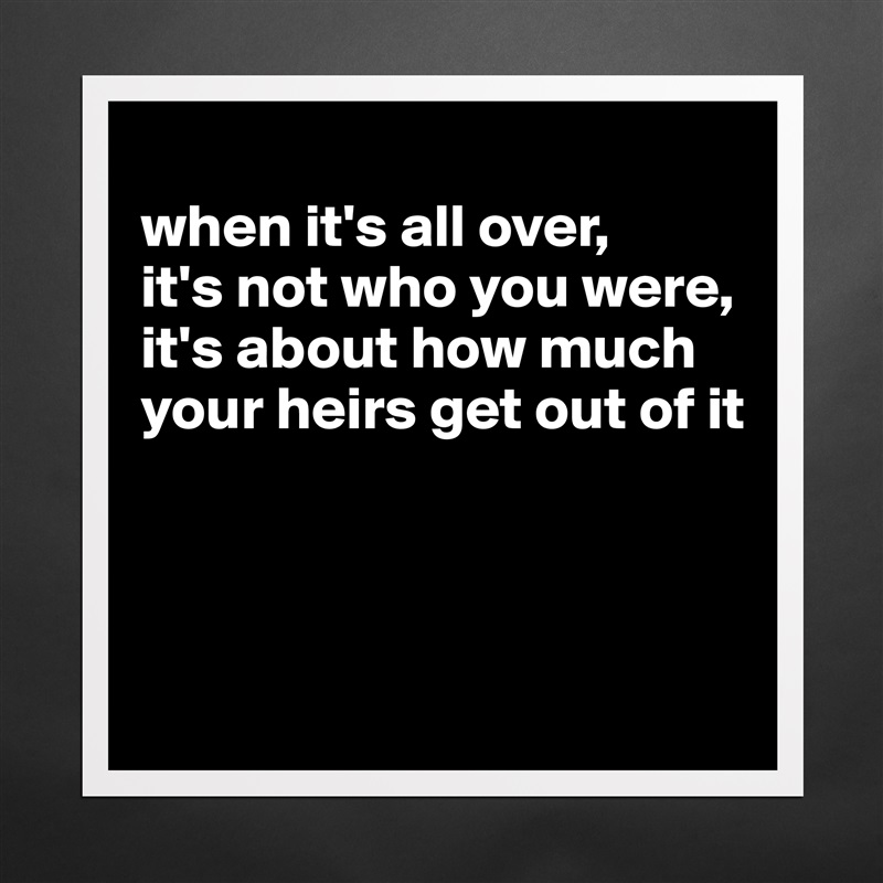 
when it's all over, 
it's not who you were, 
it's about how much your heirs get out of it



 Matte White Poster Print Statement Custom 