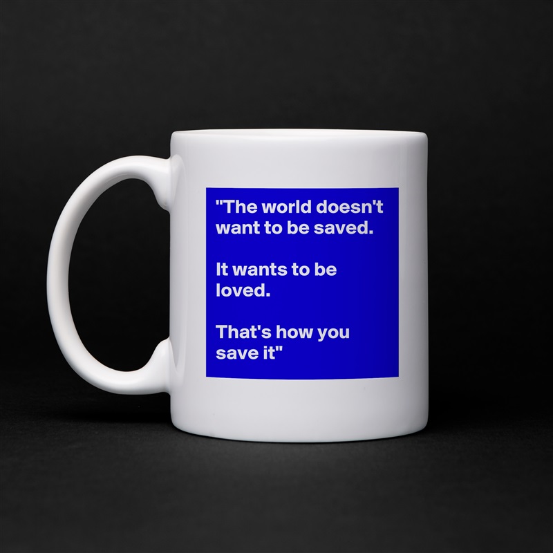 "The world doesn't want to be saved. 

It wants to be loved. 

That's how you save it" White Mug Coffee Tea Custom 