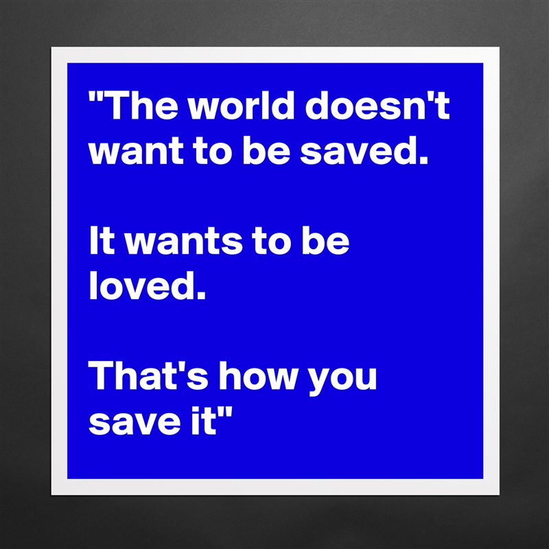 "The world doesn't want to be saved. 

It wants to be loved. 

That's how you save it" Matte White Poster Print Statement Custom 