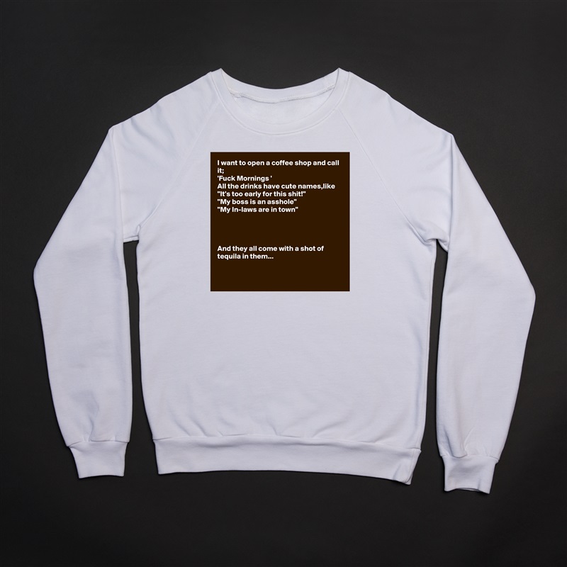 I want to open a coffee shop and call it;
'Fuck Mornings ' 
All the drinks have cute names,like
"It's too early for this shit!"
"My boss is an asshole"
"My In-laws are in town"




And they all come with a shot of tequila in them...


 White Gildan Heavy Blend Crewneck Sweatshirt 