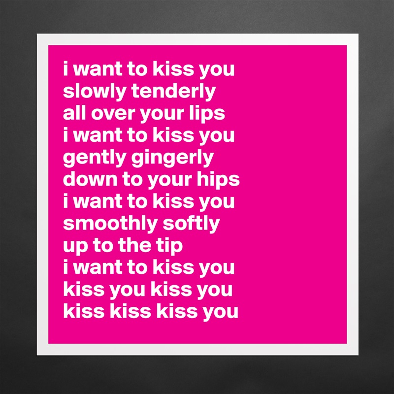 i want to kiss you
slowly tenderly
all over your lips
i want to kiss you
gently gingerly 
down to your hips
i want to kiss you
smoothly softly
up to the tip
i want to kiss you
kiss you kiss you
kiss kiss kiss you Matte White Poster Print Statement Custom 