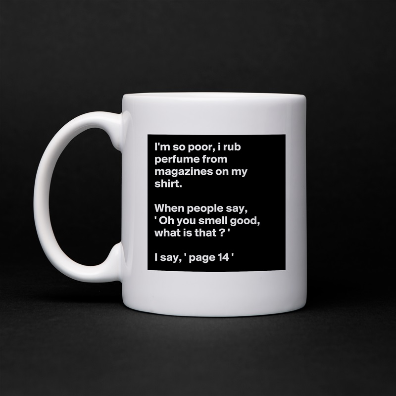 I'm so poor, i rub perfume from magazines on my shirt.

When people say, 
' Oh you smell good, what is that ? '

I say, ' page 14 ' White Mug Coffee Tea Custom 