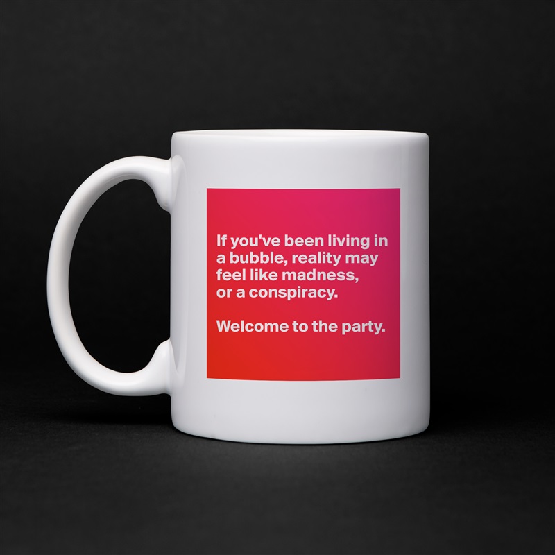 

If you've been living in a bubble, reality may feel like madness,
or a conspiracy.

Welcome to the party.

 White Mug Coffee Tea Custom 