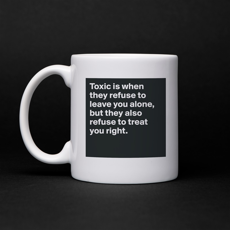 Toxic is when they refuse to leave you alone, but they also refuse to treat you right.

 White Mug Coffee Tea Custom 