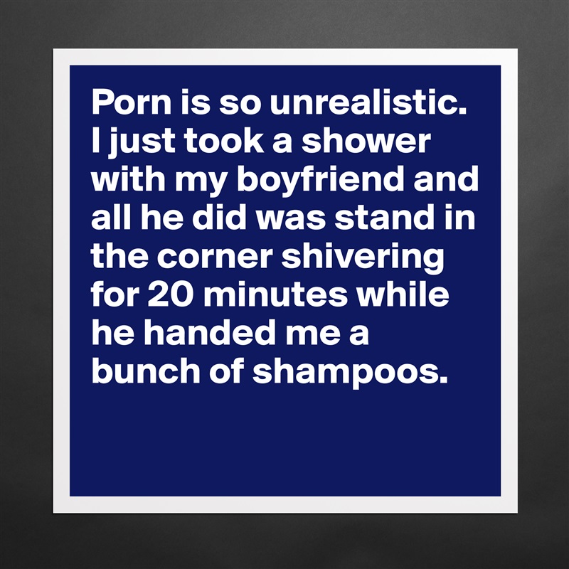 Porn is so unrealistic. I just took a shower with my boyfriend and all he did was stand in the corner shivering for 20 minutes while he handed me a bunch of shampoos. 
 Matte White Poster Print Statement Custom 