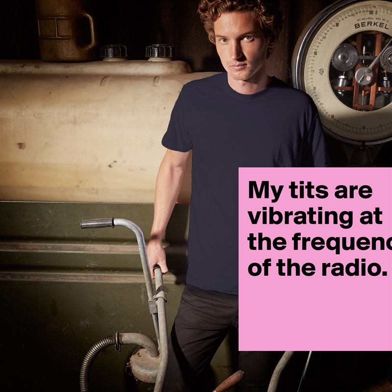 My tits are vibrating at the frequency of the radio.

 White Tshirt American Apparel Custom Men 
