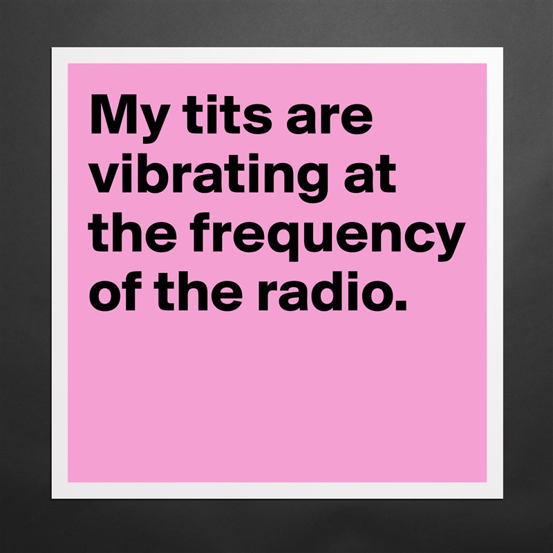 My tits are vibrating at the frequency of the radio.

 Matte White Poster Print Statement Custom 