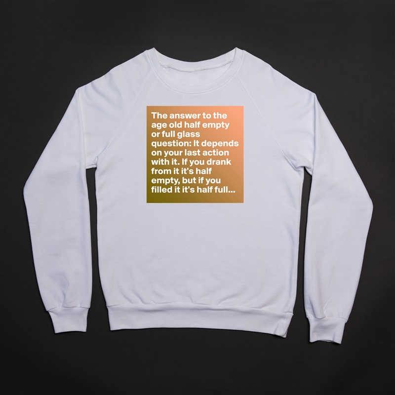 The answer to the age old half empty or full glass question: It depends on your last action with it. If you drank from it it's half empty, but if you filled it it's half full... White Gildan Heavy Blend Crewneck Sweatshirt 